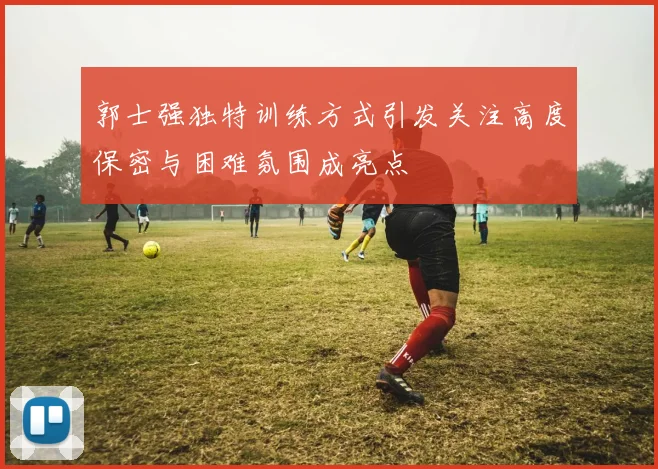 郭士强独特训练方式引发关注高度保密与困难氛围成亮点