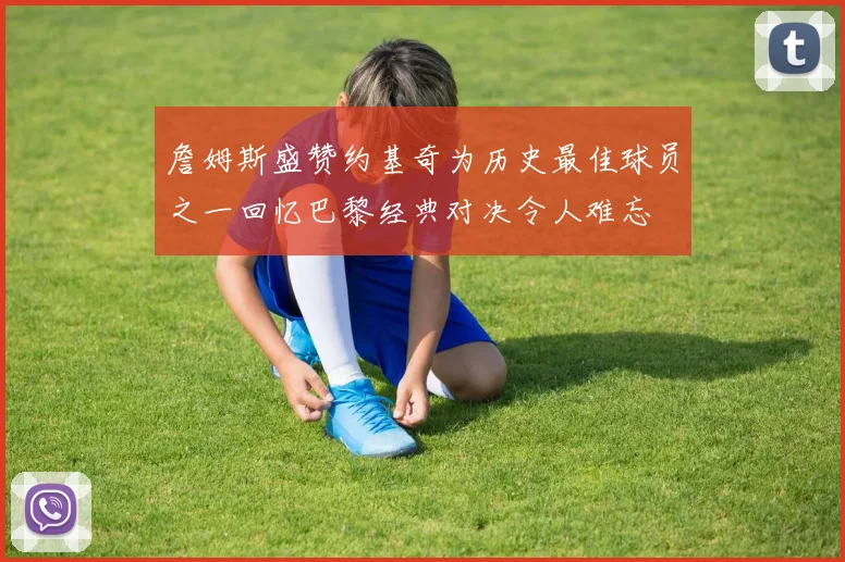 詹姆斯盛赞约基奇为历史最佳球员之一回忆巴黎经典对决令人难忘