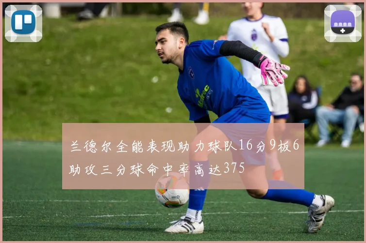 兰德尔全能表现助力球队16分9板6助攻三分球命中率高达375