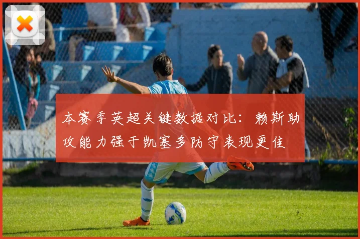 本赛季英超关键数据对比：赖斯助攻能力强于凯塞多防守表现更佳