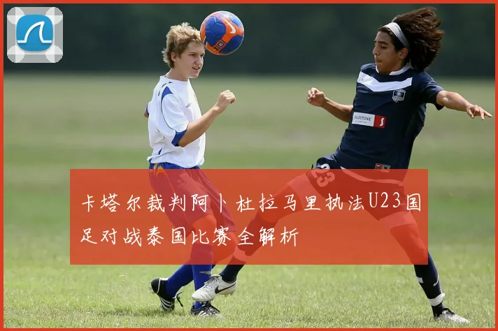 卡塔尔裁判阿卜杜拉马里执法U23国足对战泰国比赛全解析