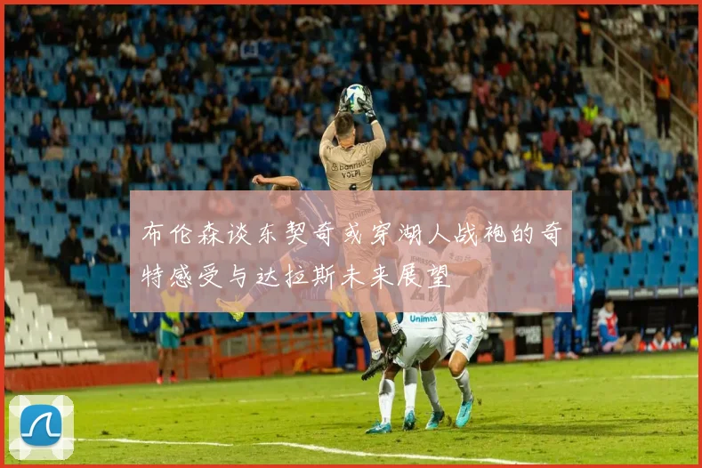 布伦森谈东契奇或穿湖人战袍的奇特感受与达拉斯未来展望