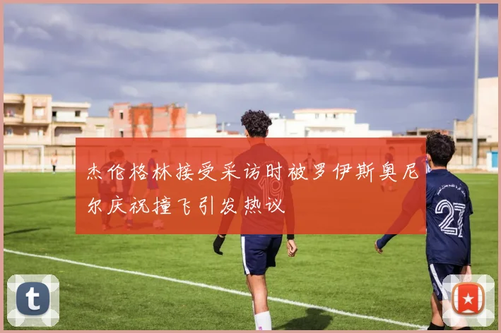 杰伦格林接受采访时被罗伊斯奥尼尔庆祝撞飞引发热议