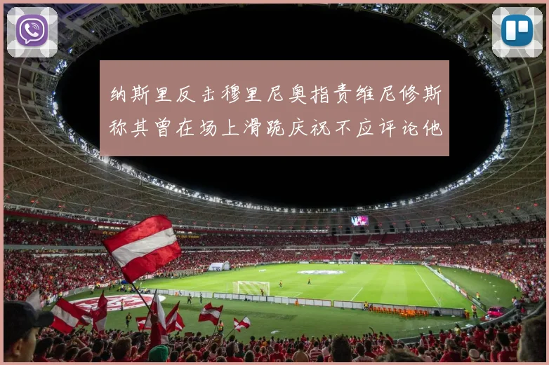 纳斯里反击穆里尼奥指责维尼修斯称其曾在场上滑跪庆祝不应评论他人