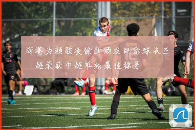 海港为颜骏凌徐新颁发纪念球衣王燊超荣获中超单轮最佳称号
