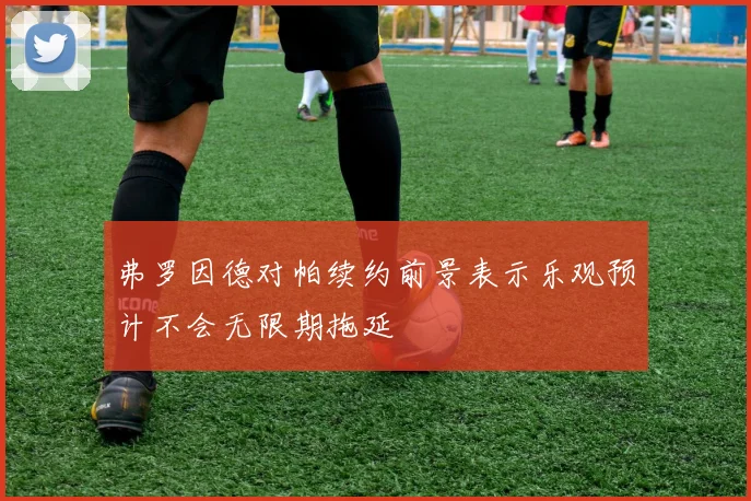 弗罗因德对帕续约前景表示乐观预计不会无限期拖延