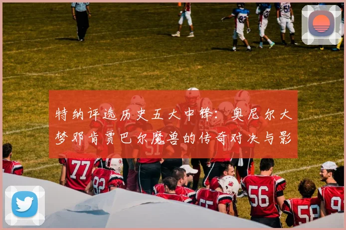 特纳评选历史五大中锋：奥尼尔大梦邓肯贾巴尔魔兽的传奇对决与影响