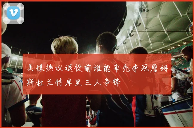 美媒热议退役前谁能率先夺冠詹姆斯杜兰特库里三人争锋