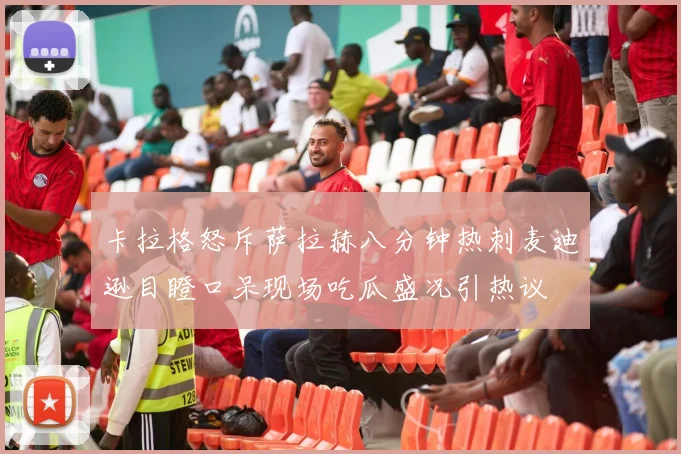 卡拉格怒斥萨拉赫八分钟热刺麦迪逊目瞪口呆现场吃瓜盛况引热议