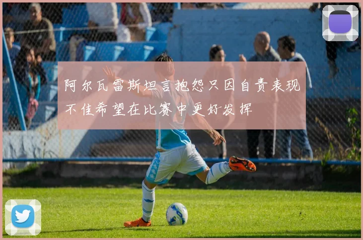 阿尔瓦雷斯坦言抱怨只因自责表现不佳希望在比赛中更好发挥