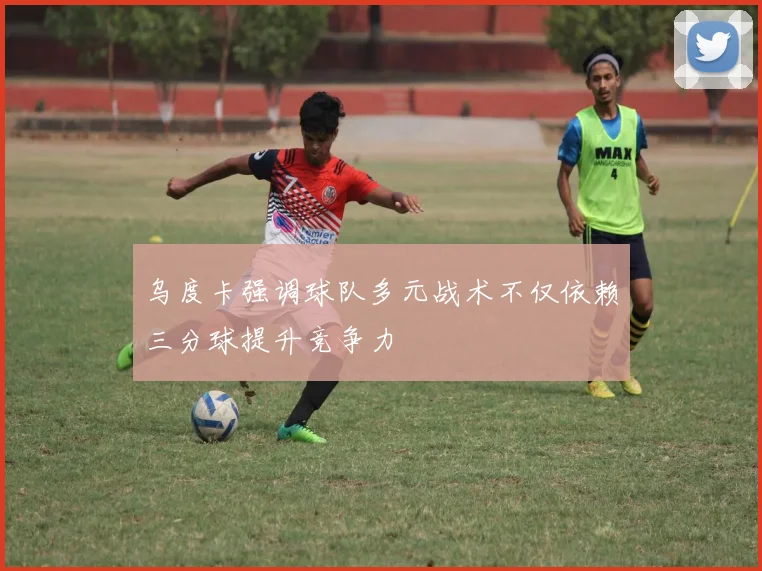 乌度卡强调球队多元战术不仅依赖三分球提升竞争力