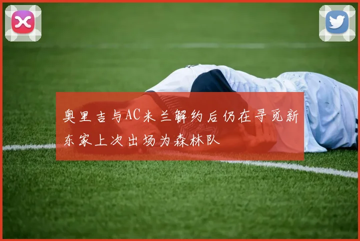 奥里吉与AC米兰解约后仍在寻觅新东家上次出场为森林队