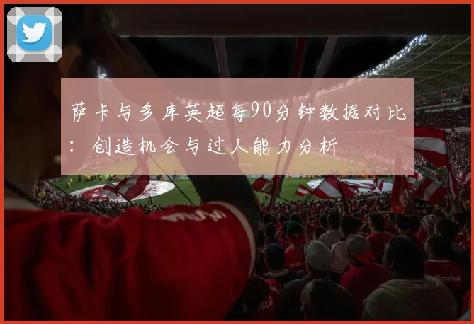 萨卡与多库英超每90分钟数据对比：创造机会与过人能力分析