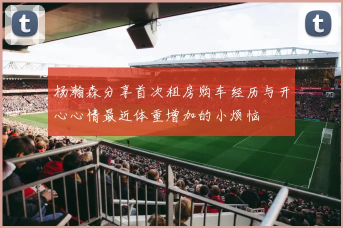 杨瀚森分享首次租房购车经历与开心心情最近体重增加的小烦恼