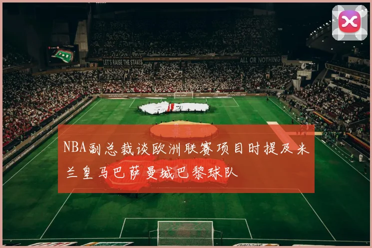 NBA副总裁谈欧洲联赛项目时提及米兰皇马巴萨曼城巴黎球队