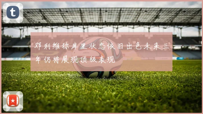 邓利维称库里状态依旧出色未来三年仍将展现顶级表现
