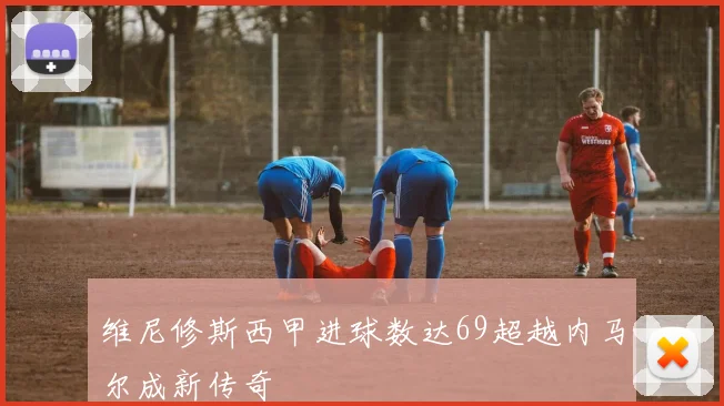 维尼修斯西甲进球数达69超越内马尔成新传奇
