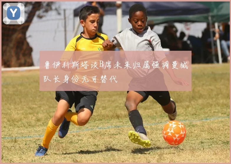 鲁伊科斯塔谈B席未来归属强调曼城队长身份无可替代