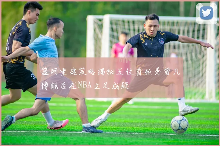 篮网重建策略揭秘五位首轮秀曾凡博能否在NBA立足成疑