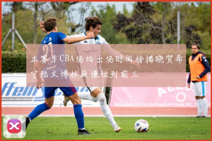 本赛季CBA场均出场时间榜揭晓贺希宁陆文博林庭谦位列前三