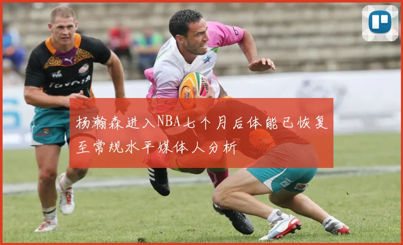 杨瀚森进入NBA七个月后体能已恢复至常规水平媒体人分析