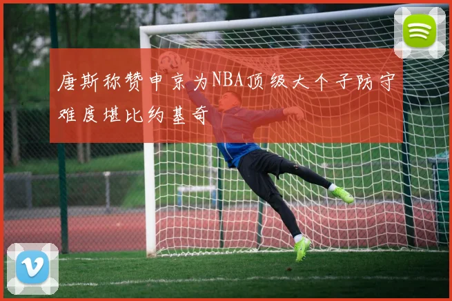 唐斯称赞申京为NBA顶级大个子防守难度堪比约基奇