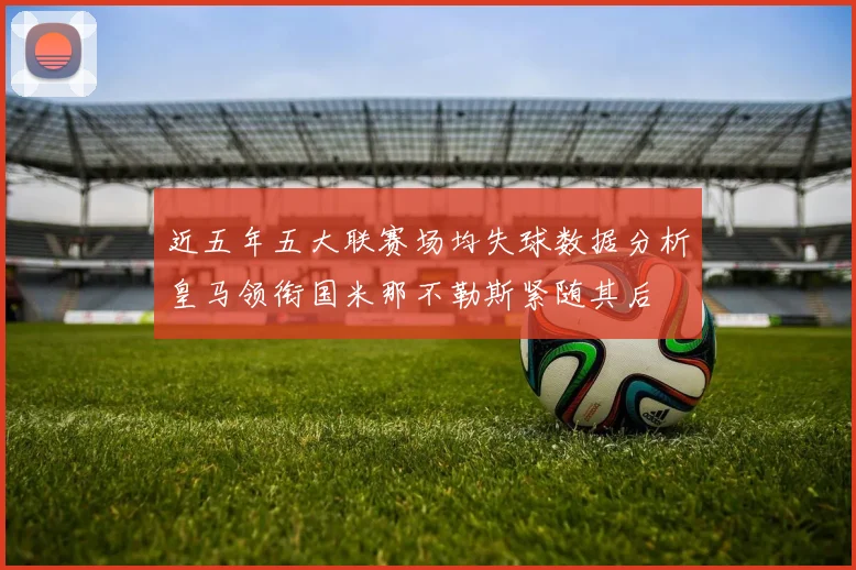 近五年五大联赛场均失球数据分析皇马领衔国米那不勒斯紧随其后