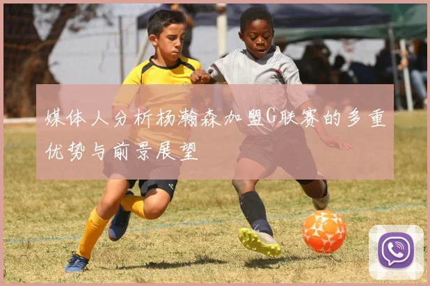 媒体人分析杨瀚森加盟G联赛的多重优势与前景展望