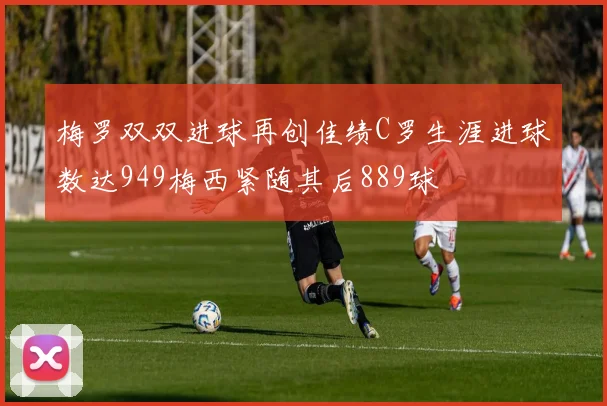 梅罗双双进球再创佳绩C罗生涯进球数达949梅西紧随其后889球