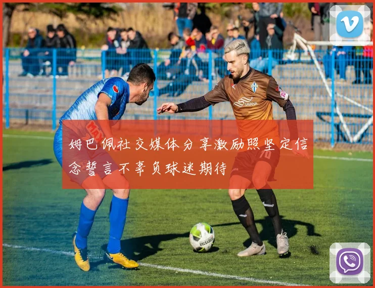 姆巴佩社交媒体分享激励照坚定信念誓言不辜负球迷期待