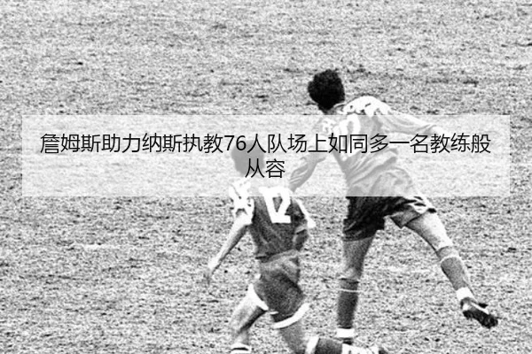 詹姆斯助力纳斯执教76人队场上如同多一名教练般从容(Leyu)